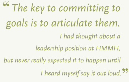 For me, the key to committing to goals is to articlulate them. I had thought about a leadership position at HMMH but never really expected it to happen until I heard myself say it out loud.
