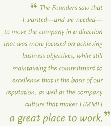 The Founders saw that I wanted&mdash;and we needed&mdash;to move the company in a direction that was more focused on achieving business objectives, while still maintaining the commitment to excellence that is the basis of our reputation, as well as the company culture that makes HMMH a great place to work.