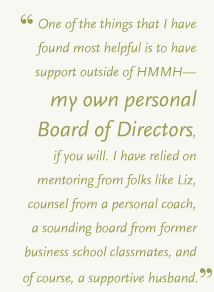 One of the things that I have found most helpful is to have support outside of HMMH&mdash;my own personal Board of Directors, if you will. I have relied on mentoring from folks like Liz, counsel from a personal coach, a sounding board from former business school classmates, and of course, a supportive husband.