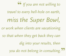 If you are not willing to travel to every hell-hole on earth, miss the Super Bowl, or work when clients are vacationing so that when they get back they can dig into your results, then you do not belong in consulting.