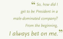 So, how did I get to be President in a male-dominated company? From the beginning, I always bet on me.