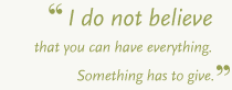 I do not believe that you can have everything. Something has to give.