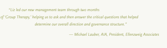 Liz led our management team through two months of ‘Group Therapy,’ helping us to ask and then answer the critical questions that helped determine our overall direction and governance structure.” — Michael Lauber, AIA, President, Ellenzweig Associates